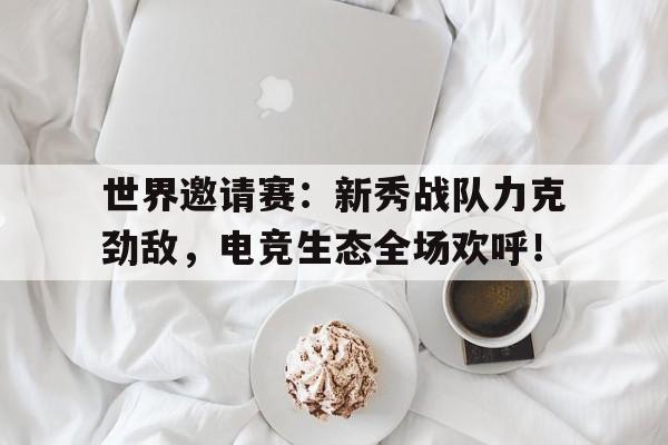 世界邀请赛：新秀战队力克劲敌，电竞生态全场欢呼！